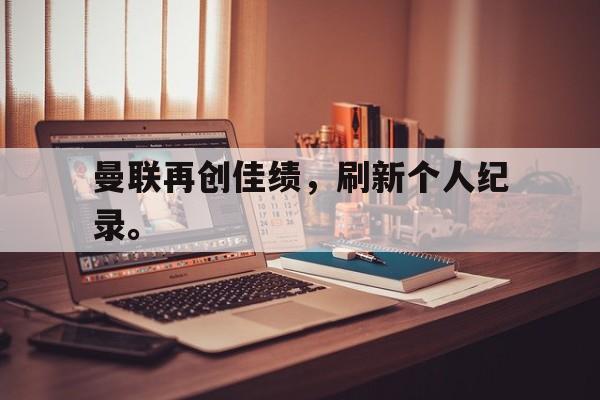 曼联再创佳绩，刷新个人纪录。