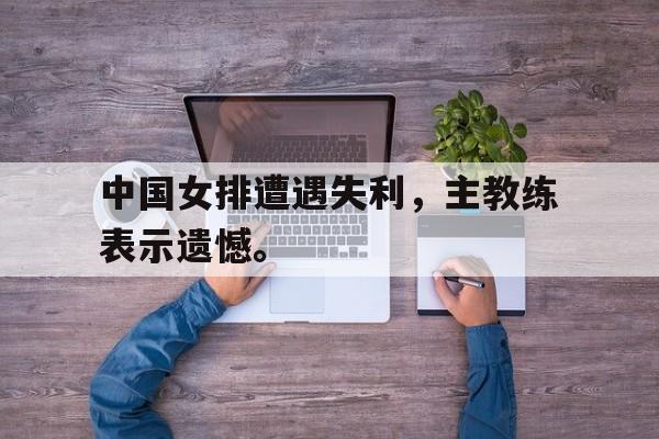 爱游戏app下载-中国女排遭遇失利，主教练表示遗憾。