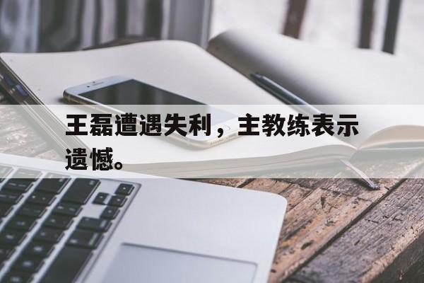 爱游戏全站app官方网站-王磊遭遇失利，主教练表示遗憾。