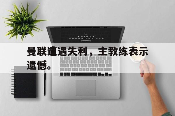 爱游戏app下载-曼联遭遇失利，主教练表示遗憾。