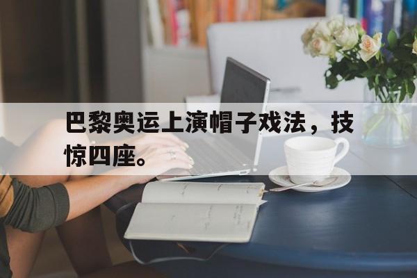爱游戏app下载-巴黎奥运上演帽子戏法，技惊四座。