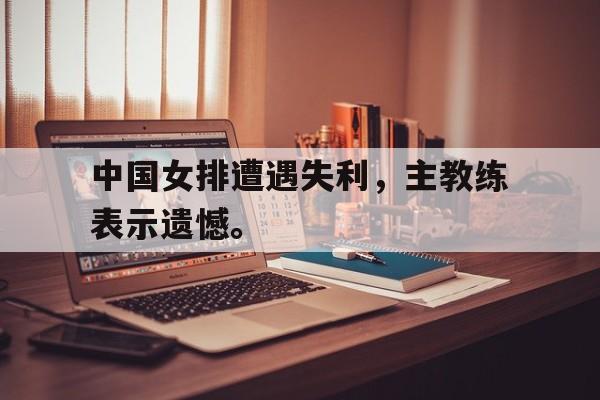 爱游戏全站app官方网站-中国女排遭遇失利，主教练表示遗憾。