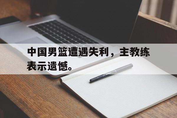 爱游戏全站app官方网站-中国男篮遭遇失利，主教练表示遗憾。