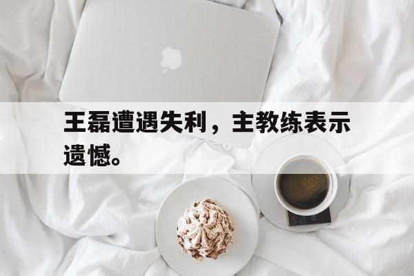 爱游戏全站app官方网站-王磊遭遇失利，主教练表示遗憾。
