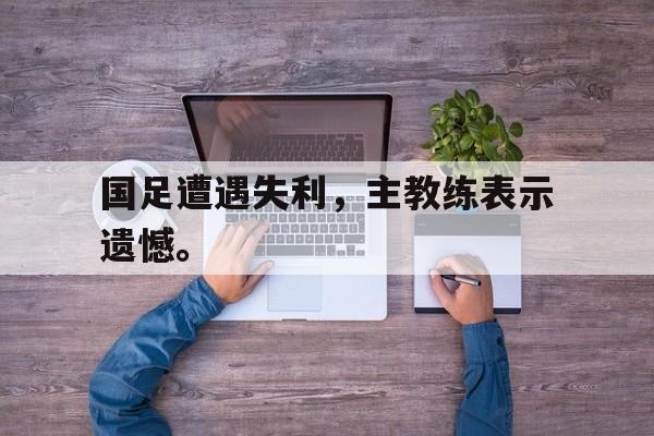 爱游戏app下载-国足遭遇失利，主教练表示遗憾。