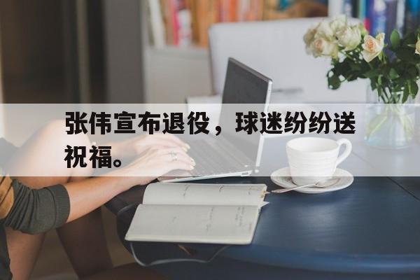 张伟宣布退役，球迷纷纷送祝福。