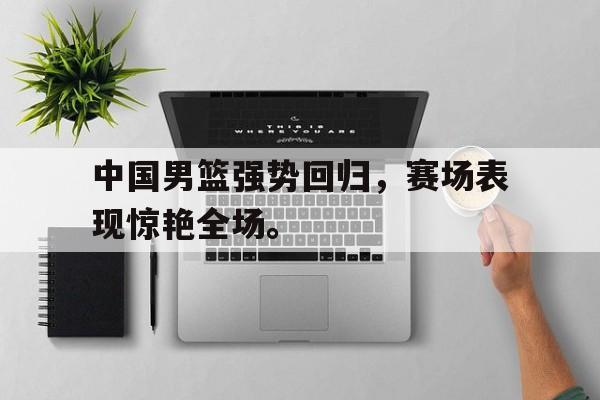 中国男篮强势回归，赛场表现惊艳全场。