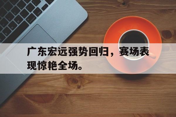 爱游戏app下载-广东宏远强势回归，赛场表现惊艳全场。