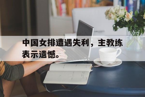 爱游戏全站app官方网站-中国女排遭遇失利，主教练表示遗憾。