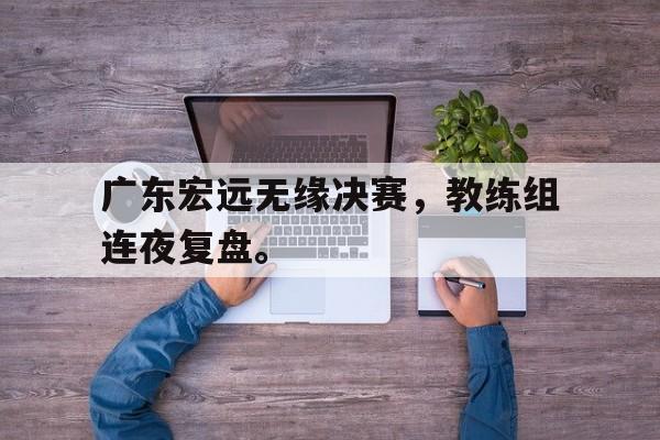 广东宏远无缘决赛，教练组连夜复盘。