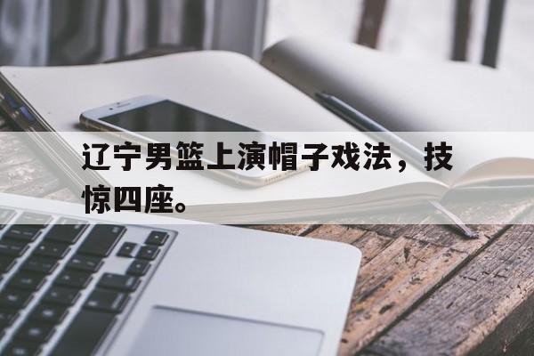 爱游戏全站app官方网站-辽宁男篮上演帽子戏法，技惊四座。