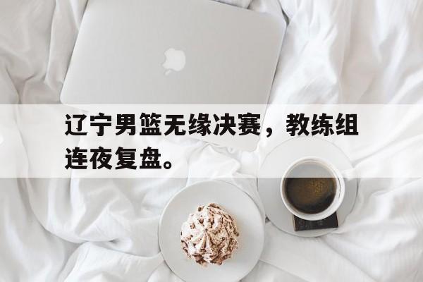 爱游戏全站app官方网站-辽宁男篮无缘决赛，教练组连夜复盘。