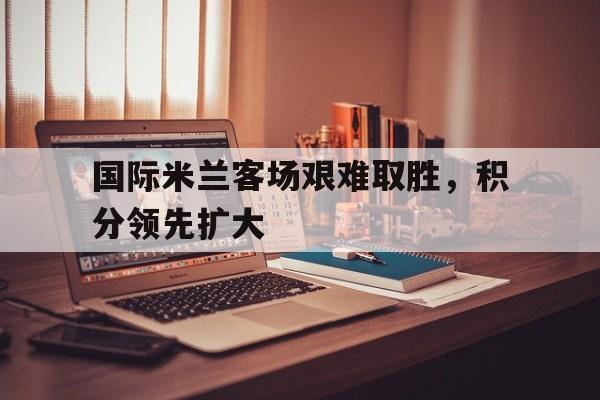 国际米兰客场艰难取胜，积分领先扩大