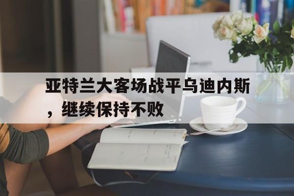 爱游戏全站app官方网站-亚特兰大客场战平乌迪内斯，继续保持不败