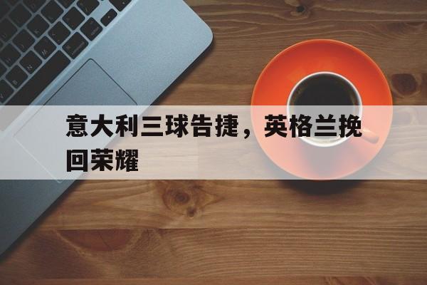 爱游戏全站app官方网站-意大利三球告捷，英格兰挽回荣耀