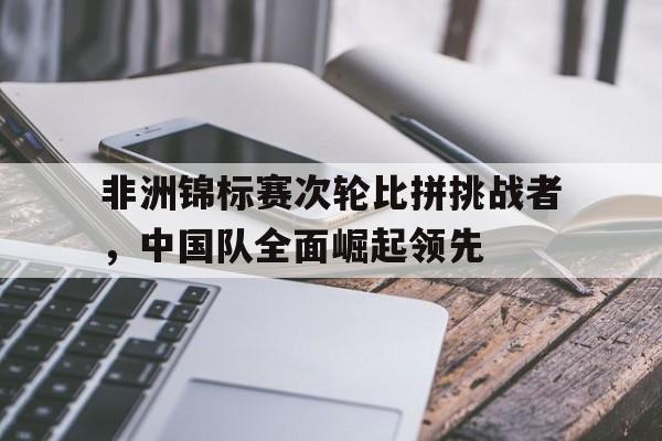 非洲锦标赛次轮比拼挑战者，中国队全面崛起领先
