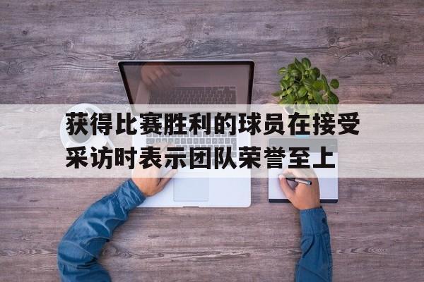 爱游戏全站app官方网站-获得比赛胜利的球员在接受采访时表示团队荣誉至上