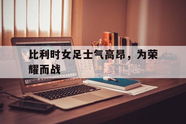 爱游戏全站app官方网站-比利时女足士气高昂，为荣耀而战