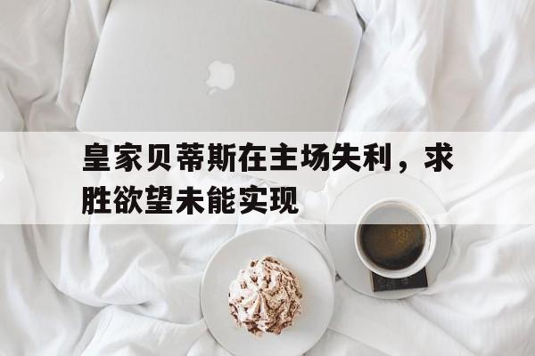 爱游戏app下载-皇家贝蒂斯在主场失利，求胜欲望未能实现