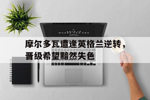 爱游戏app下载-摩尔多瓦遭逢英格兰逆转，晋级希望黯然失色