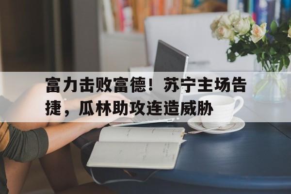 爱游戏app下载-富力击败富德！苏宁主场告捷，瓜林助攻连造威胁
