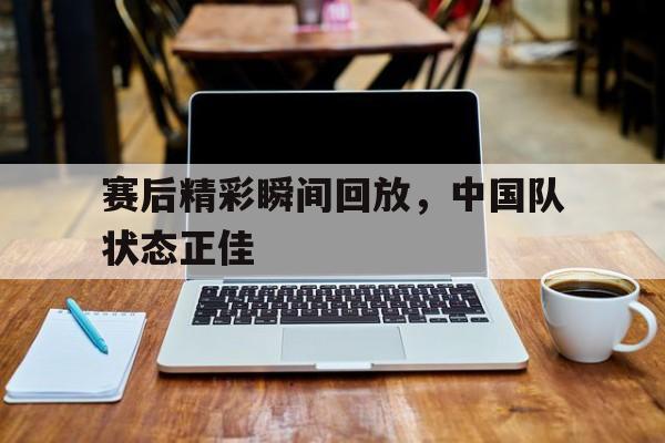 爱游戏全站app官方网站-赛后精彩瞬间回放，中国队状态正佳