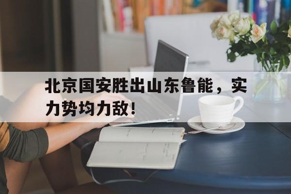 爱游戏app下载-北京国安胜出山东鲁能，实力势均力敌！