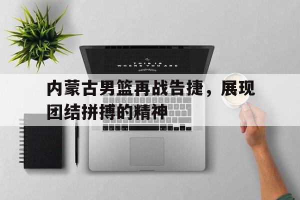 爱游戏app下载-内蒙古男篮再战告捷，展现团结拼搏的精神