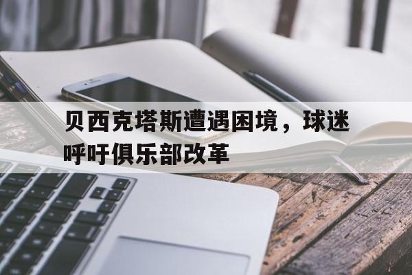 爱游戏app下载-贝西克塔斯遭遇困境，球迷呼吁俱乐部改革