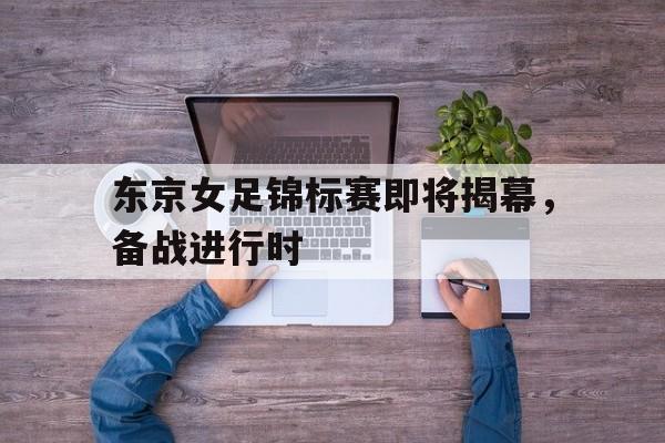 爱游戏全站app官方网站-东京女足锦标赛即将揭幕，备战进行时
