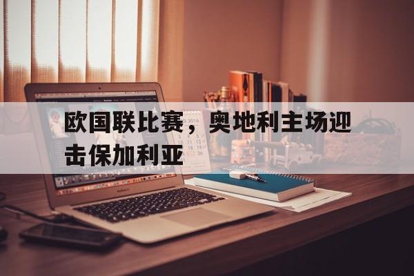 爱游戏app下载-欧国联比赛，奥地利主场迎击保加利亚