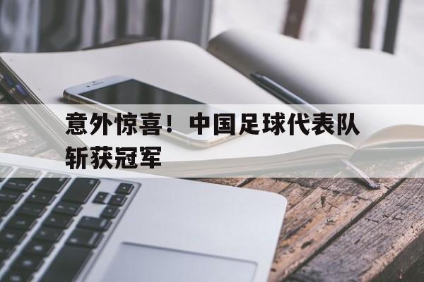 爱游戏app下载-意外惊喜！中国足球代表队斩获冠军