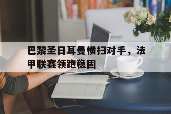 爱游戏全站app官方网站-巴黎圣日耳曼横扫对手，法甲联赛领跑稳固