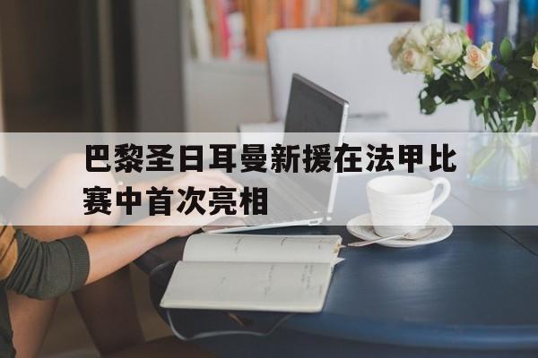 爱游戏全站app官方网站-巴黎圣日耳曼新援在法甲比赛中首次亮相