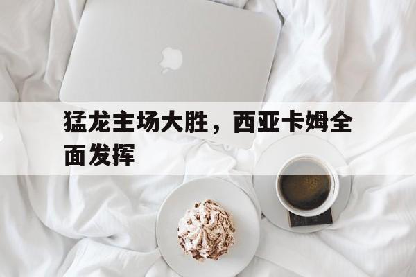 爱游戏app下载-猛龙主场大胜，西亚卡姆全面发挥