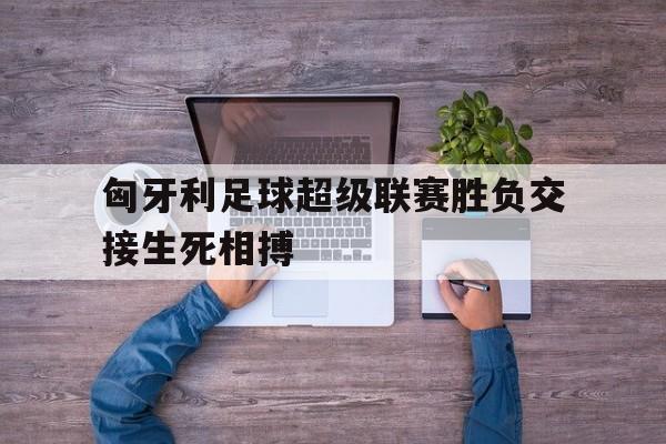 爱游戏全站app官方网站-匈牙利足球超级联赛胜负交接生死相搏