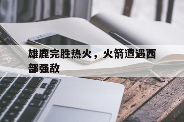 爱游戏全站app官方网站-雄鹿完胜热火，火箭遭遇西部强敌