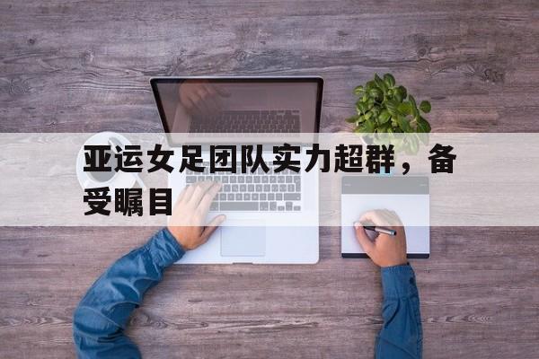 爱游戏全站app官方网站-亚运女足团队实力超群，备受瞩目