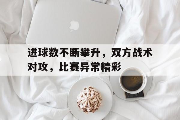 爱游戏app下载-进球数不断攀升，双方战术对攻，比赛异常精彩