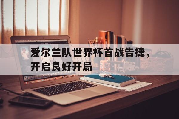 爱游戏全站app官方网站-爱尔兰队世界杯首战告捷，开启良好开局