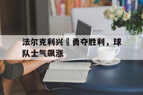 爱游戏app下载-法尔克利兴奮勇夺胜利，球队士气飙涨