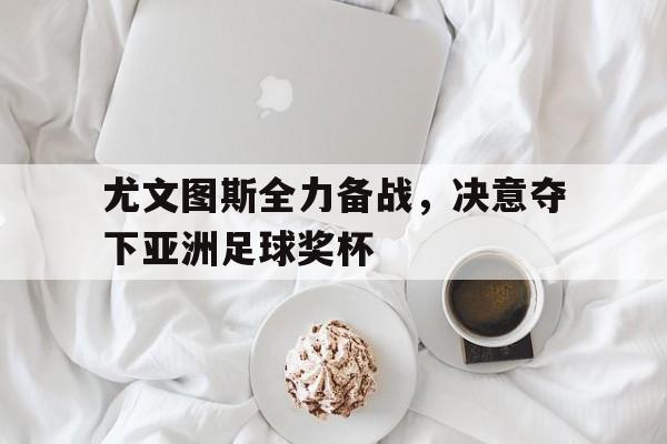 爱游戏全站app官方网站-尤文图斯全力备战，决意夺下亚洲足球奖杯