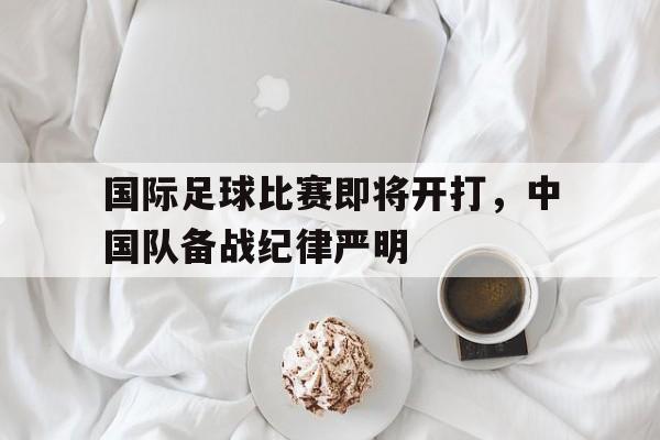 爱游戏全站app官方网站-国际足球比赛即将开打，中国队备战纪律严明