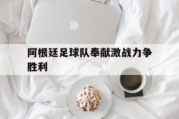 爱游戏app下载-阿根廷足球队奉献激战力争胜利