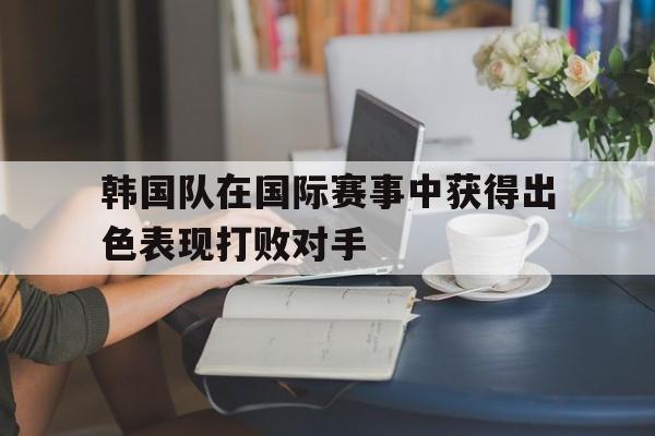 爱游戏全站app官方网站-韩国队在国际赛事中获得出色表现打败对手