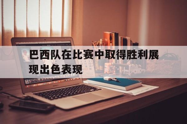 爱游戏全站app官方网站-巴西队在比赛中取得胜利展现出色表现