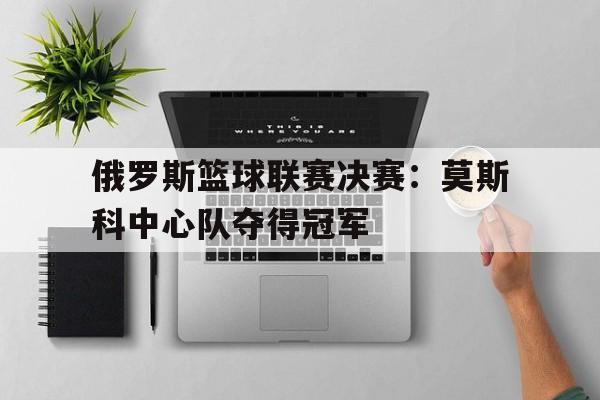 爱游戏app下载-俄罗斯篮球联赛决赛：莫斯科中心队夺得冠军