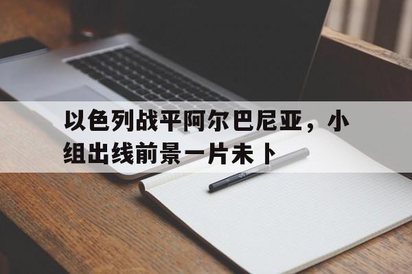 爱游戏app下载-以色列战平阿尔巴尼亚，小组出线前景一片未卜