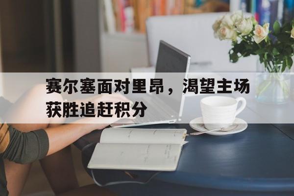 爱游戏全站app官方网站-赛尔塞面对里昂，渴望主场获胜追赶积分